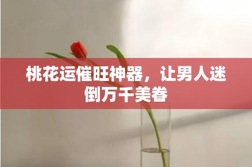 桃花运催旺神器，让男人迷倒万千美眷