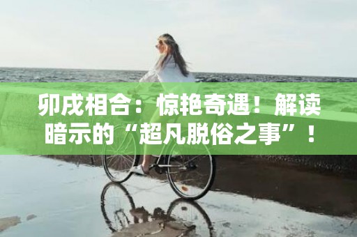 卯戌相合：惊艳奇遇！解读暗示的“超凡脱俗之事”！（70个字符）