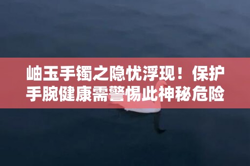 岫玉手镯之隐忧浮现！保护手腕健康需警惕此神秘危险！