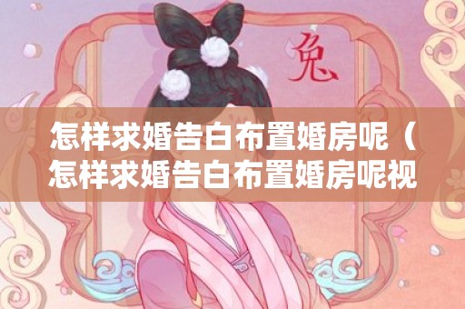 怎样求婚告白布置婚房呢（怎样求婚告白布置婚房呢视频）