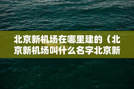 北京新机场在哪里建的（北京新机场叫什么名字北京新机场在哪里?）