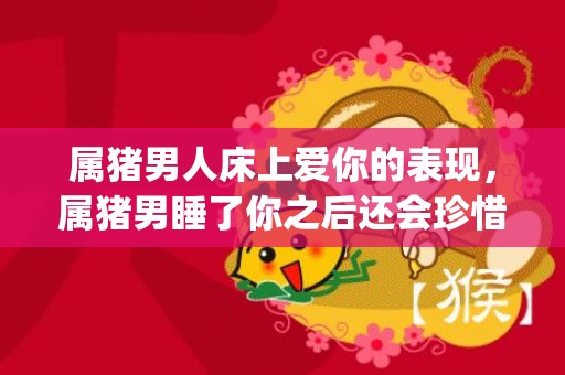 属猪男人床上爱你的表现，属猪男睡了你之后还会珍惜?(属马男人床上爱你的表现)