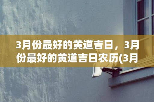 3月份最好的黄道吉日，3月份最好的黄道吉日农历(3月份最好的黄道吉日)