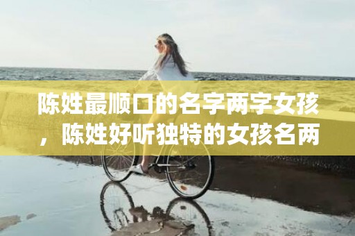 陈姓最顺口的名字两字女孩，陈姓好听独特的女孩名两个字(陈姓最顺口的名字两字女孩)