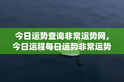 今日运势查询非常运势网，今日运程每日运势非常运势网(今日运势查询免费)