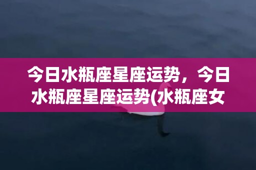 今日水瓶座星座运势，今日水瓶座星座运势(水瓶座女今日运势星座屋)