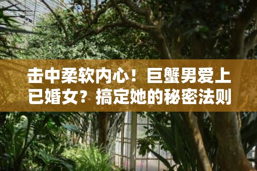 击中柔软内心！巨蟹男爱上已婚女？搞定她的秘密法则！