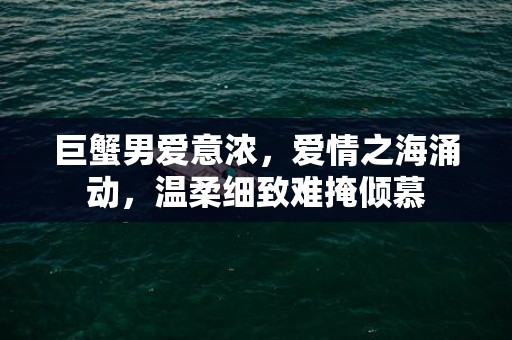 巨蟹男爱意浓，爱情之海涌动，温柔细致难掩倾慕