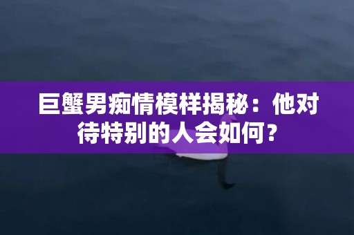 巨蟹男痴情模样揭秘：他对待特别的人会如何？