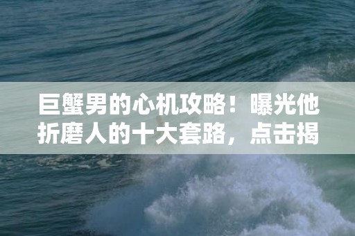 巨蟹男的心机攻略！曝光他折磨人的十大套路，点击揭秘！