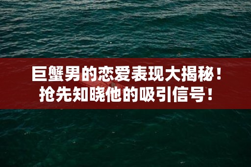 巨蟹男的恋爱表现大揭秘！抢先知晓他的吸引信号！