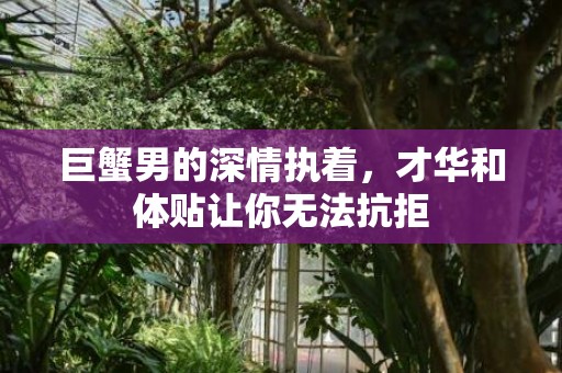 巨蟹男的深情执着，才华和体贴让你无法抗拒