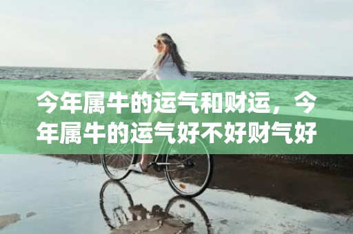 今年属牛的运气和财运，今年属牛的运气好不好财气好不好(73年属牛的运气今年怎么样)