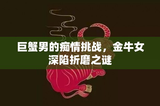 巨蟹男的痴情挑战，金牛女深陷折磨之谜