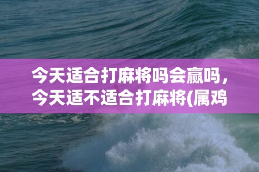 今天适合打麻将吗会赢吗，今天适不适合打麻将(属鸡的今天适合打麻将吗)