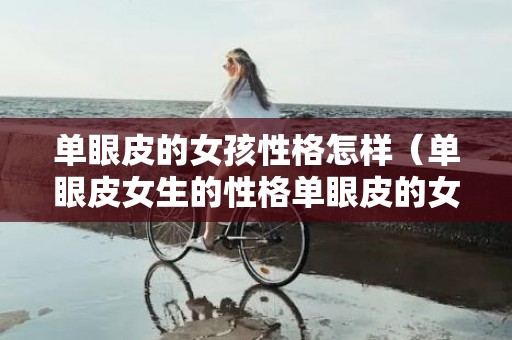 单眼皮的女孩性格怎样（单眼皮女生的性格单眼皮的女生性格和面相怎样）