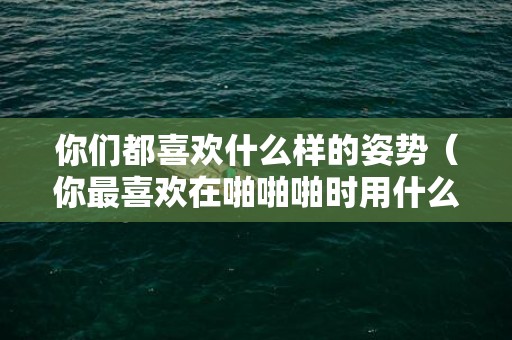 你们都喜欢什么样的姿势（你最喜欢在啪啪啪时用什么姿势）