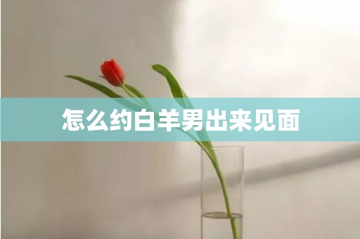 怎么约白羊男出来见面