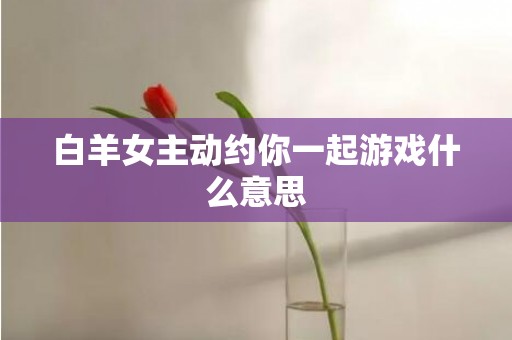 白羊女主动约你一起游戏什么意思