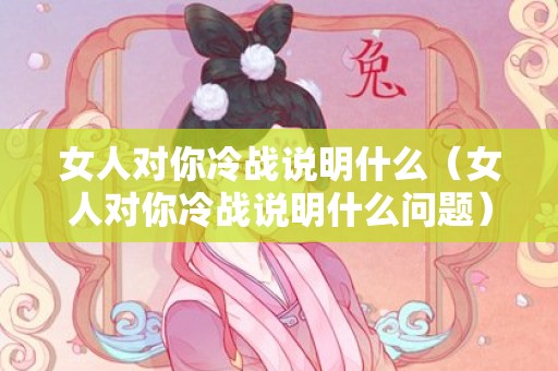 女人对你冷战说明什么（女人对你冷战说明什么问题）