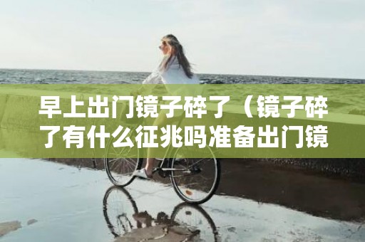 早上出门镜子碎了（镜子碎了有什么征兆吗准备出门镜子碎了有什么征兆吗）