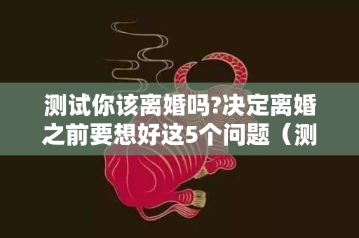 测试你该离婚吗?决定离婚之前要想好这5个问题（测试你该离婚吗）