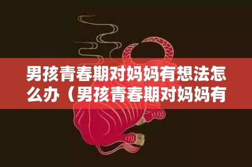 男孩青春期对妈妈有想法怎么办（男孩青春期对妈妈有想法怎么办知乎）