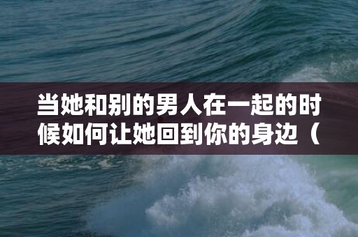 当她和别的男人在一起的时候如何让她回到你的身边（她和别的男人在一起怎么办）