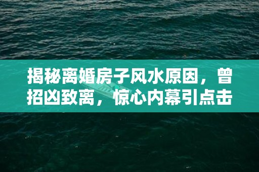 揭秘离婚房子风水原因，曾招凶致离，惊心内幕引点击