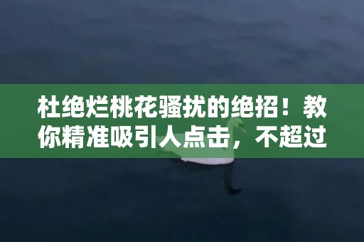 杜绝烂桃花骚扰的绝招！教你精准吸引人点击，不超过70字