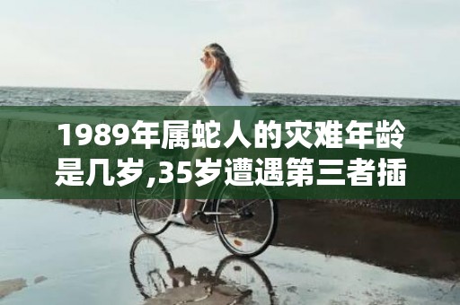 1989年属蛇人的灾难年龄是几岁,35岁遭遇第三者插足的简单介绍