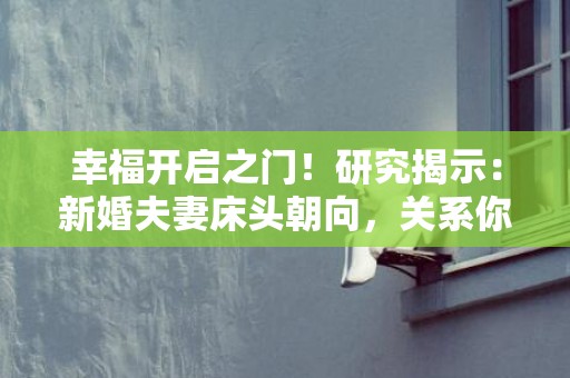 幸福开启之门！研究揭示：新婚夫妻床头朝向，关系你的爱情质量！