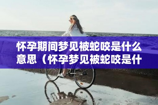 怀孕期间梦见被蛇咬是什么意思（怀孕梦见被蛇咬是什么意思怀孕梦到被蛇咬是什么意思）