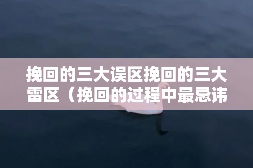 挽回的三大误区挽回的三大雷区（挽回的过程中最忌讳的是什么）