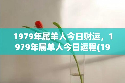 1979年属羊人今日财运，1979年属羊人今日运程(1979年属羊人的婚姻与命运)