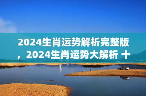 2024生肖运势解析完整版，2024生肖运势大解析 十二生肖(2024生肖运势解析完整版视频)