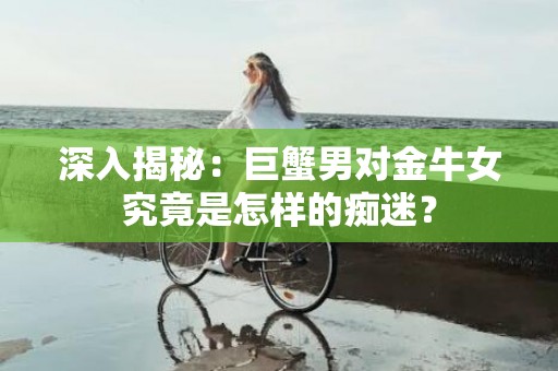 深入揭秘：巨蟹男对金牛女究竟是怎样的痴迷？