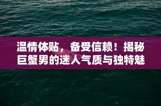 温情体贴，备受信赖！揭秘巨蟹男的迷人气质与独特魅力