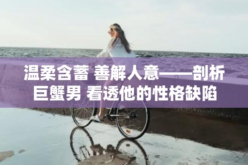 温柔含蓄 善解人意——剖析巨蟹男 看透他的性格缺陷