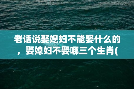 老话说娶媳妇不能娶什么的，娶媳妇不娶哪三个生肖(老话说娶媳妇不能娶什么的女人怎么说)