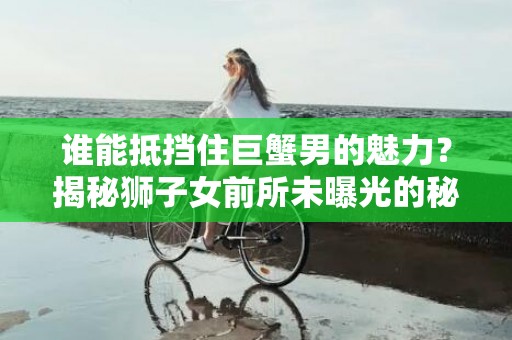 谁能抵挡住巨蟹男的魅力？揭秘狮子女前所未曝光的秘密！