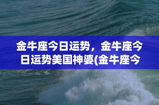 金牛座今日运势，金牛座今日运势美国神婆(金牛座今日运势超准女)