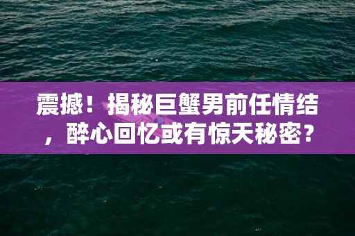 震撼！揭秘巨蟹男前任情结，醉心回忆或有惊天秘密？！