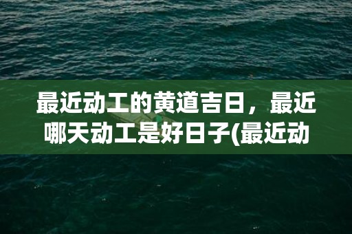 最近动工的黄道吉日，最近哪天动工是好日子(最近动工黄道吉日)