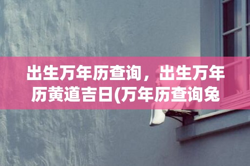 出生万年历查询，出生万年历黄道吉日(万年历查询兔年出生的)