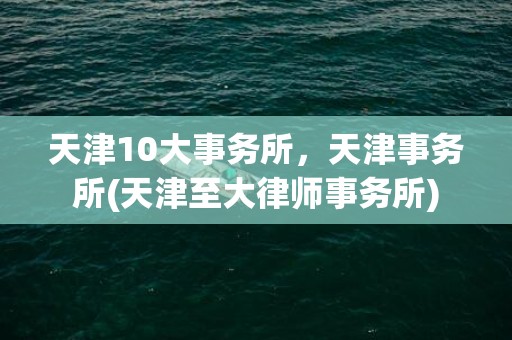 天津10大事务所，天津事务所(天津至大律师事务所)