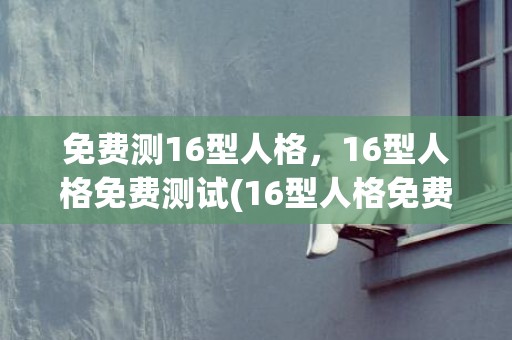 免费测16型人格，16型人格免费测试(16型人格免费测试官网)