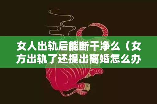 女人出轨后能断干净么（女方出轨了还提出离婚怎么办）