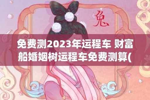 免费测2023年运程车 财富船婚姻树运程车免费测算(免费测2023年感情运势)