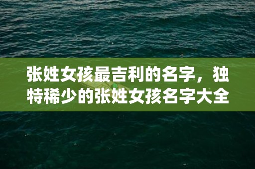 张姓女孩最吉利的名字，独特稀少的张姓女孩名字大全(张姓女孩最吉利的名字2023年)